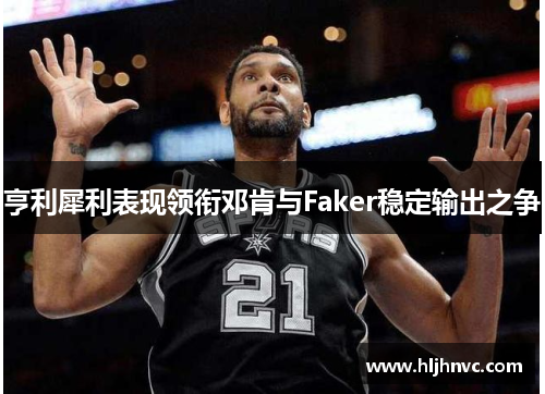 亨利犀利表现领衔邓肯与Faker稳定输出之争