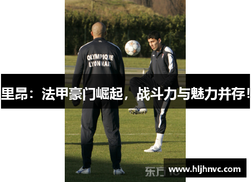 里昂：法甲豪门崛起，战斗力与魅力并存！