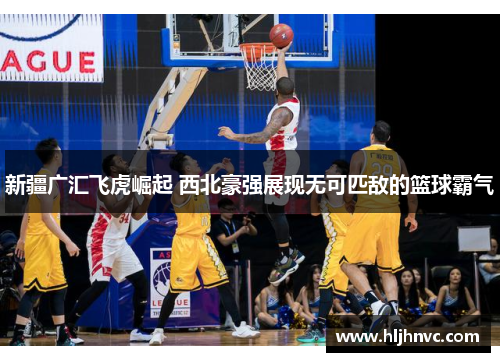 新疆广汇飞虎崛起 西北豪强展现无可匹敌的篮球霸气