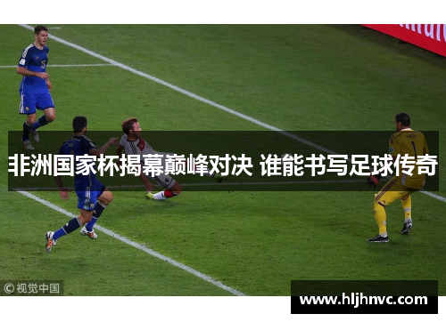非洲国家杯揭幕巅峰对决 谁能书写足球传奇